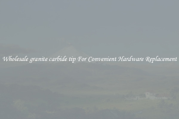 Wholesale granite carbide tip For Convenient Hardware Replacement
