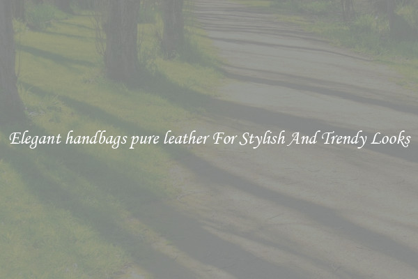 Elegant handbags pure leather For Stylish And Trendy Looks