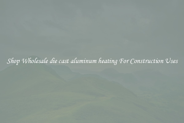 Shop Wholesale die cast aluminum heating For Construction Uses